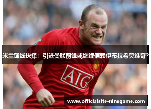 米兰锋线抉择：引进曼联前锋或继续信赖伊布拉希莫维奇？