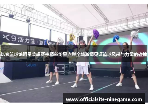 长春篮球馆明星荣耀赛事精彩纷呈点燃全城激情见证篮球风采与力量的碰撞